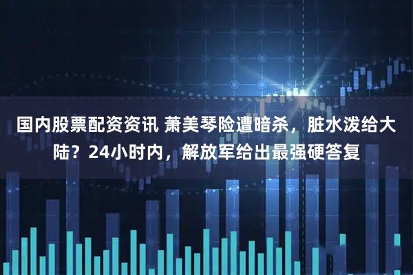 国内股票配资资讯 萧美琴险遭暗杀，脏水泼给大陆？24小时内，解放军给出最强硬答复