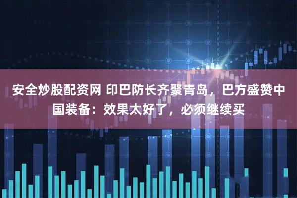安全炒股配资网 印巴防长齐聚青岛，巴方盛赞中国装备：效果太好了，必须继续买