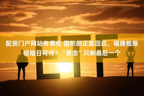 配资门户网站有哪些 国防部正面回应，福建舰服役指日可待？“悬念”只剩最后一个