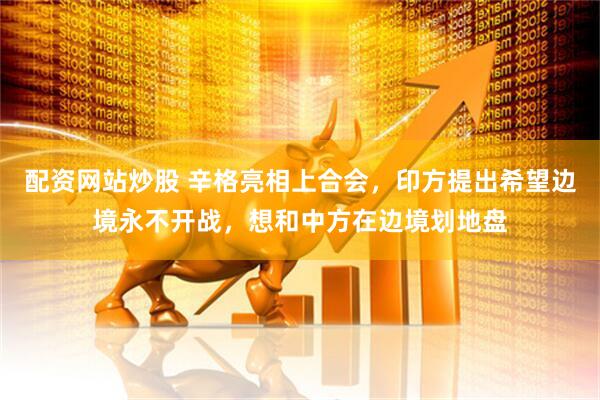 配资网站炒股 辛格亮相上合会，印方提出希望边境永不开战，想和中方在边境划地盘