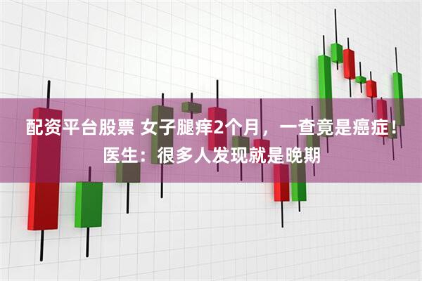 配资平台股票 女子腿痒2个月，一查竟是癌症！医生：很多人发现就是晚期