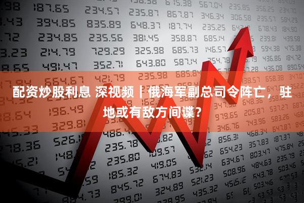 配资炒股利息 深视频｜俄海军副总司令阵亡，驻地或有敌方间谍？