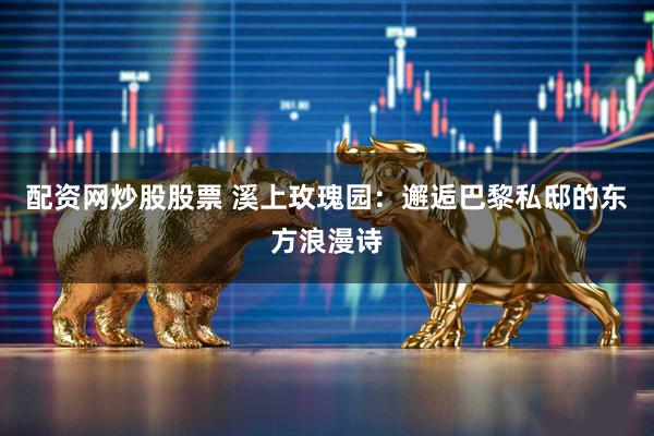 配资网炒股股票 溪上玫瑰园：邂逅巴黎私邸的东方浪漫诗