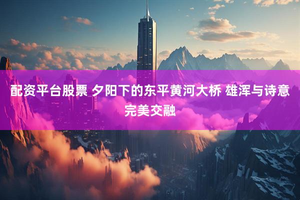 配资平台股票 夕阳下的东平黄河大桥 雄浑与诗意完美交融