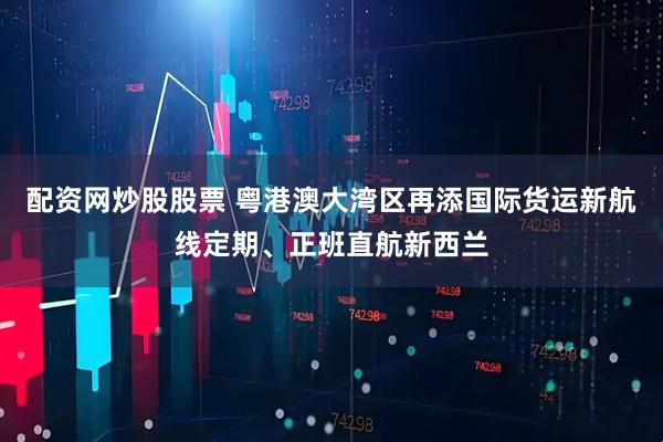 配资网炒股股票 粤港澳大湾区再添国际货运新航线定期、正班直航新西兰