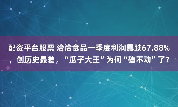 配资平台股票 洽洽食品一季度利润暴跌67.88%，创历史最差，“瓜子大王”为何“磕不动”了？