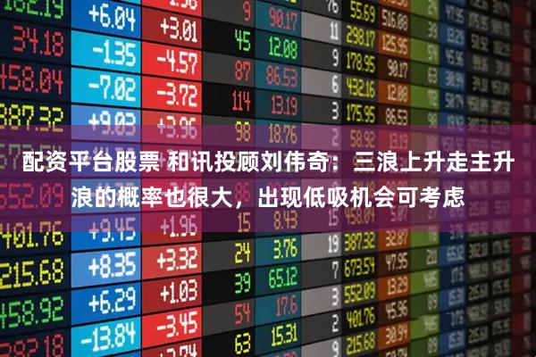 配资平台股票 和讯投顾刘伟奇：三浪上升走主升浪的概率也很大，出现低吸机会可考虑