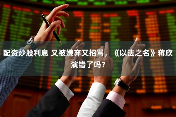 配资炒股利息 又被嫌弃又招骂，《以法之名》蒋欣演错了吗？