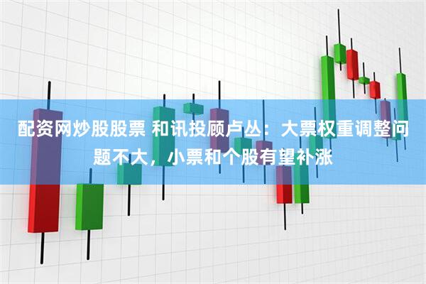 配资网炒股股票 和讯投顾卢丛：大票权重调整问题不大，小票和个股有望补涨
