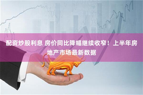 配资炒股利息 房价同比降幅继续收窄！上半年房地产市场最新数据