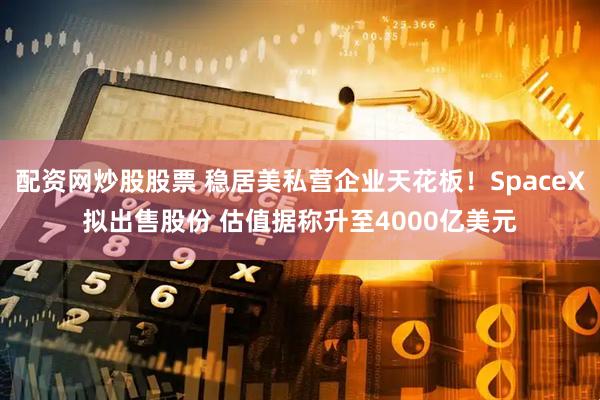 配资网炒股股票 稳居美私营企业天花板！SpaceX拟出售股份 估值据称升至4000亿美元
