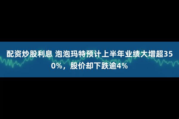 配资炒股利息 泡泡玛特预计上半年业绩大增超350%，股价却下跌逾4%