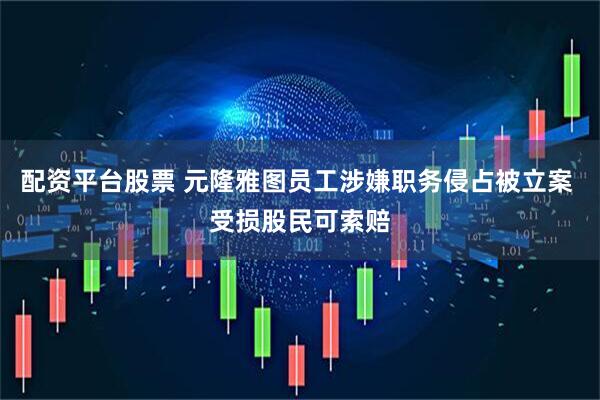 配资平台股票 元隆雅图员工涉嫌职务侵占被立案 受损股民可索赔