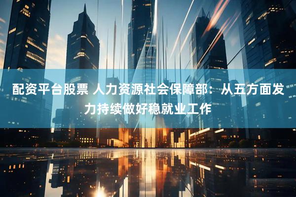 配资平台股票 人力资源社会保障部：从五方面发力持续做好稳就业工作