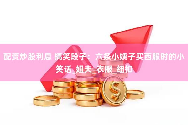 配资炒股利息 搞笑段子：六条小姨子买西服时的小笑话_姐夫_衣服_纽扣