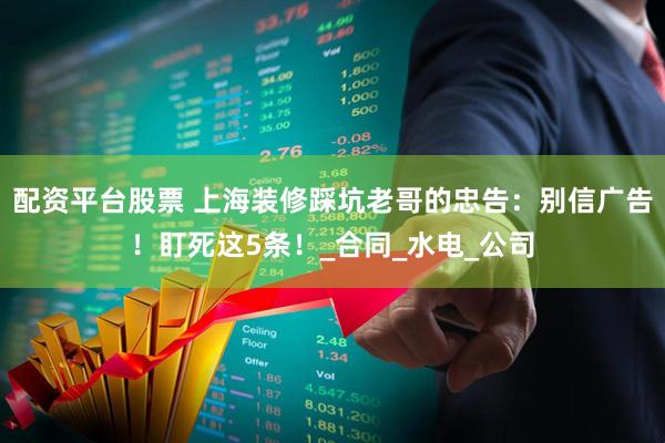 配资平台股票 上海装修踩坑老哥的忠告：别信广告！盯死这5条！_合同_水电_公司