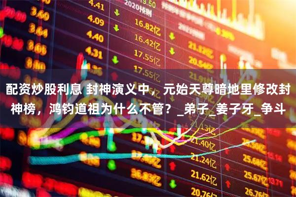 配资炒股利息 封神演义中，元始天尊暗地里修改封神榜，鸿钧道祖为什么不管？_弟子_姜子牙_争斗
