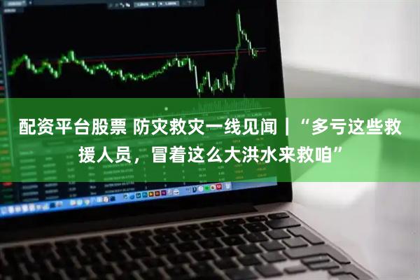 配资平台股票 防灾救灾一线见闻｜“多亏这些救援人员，冒着这么大洪水来救咱”