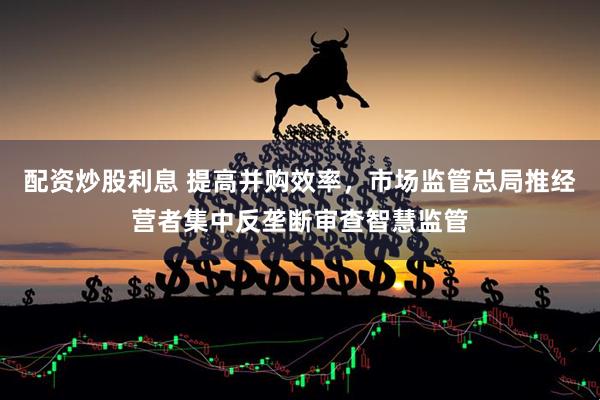 配资炒股利息 提高并购效率，市场监管总局推经营者集中反垄断审查智慧监管