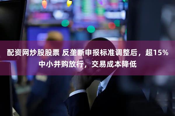 配资网炒股股票 反垄断申报标准调整后，超15%中小并购放行，交易成本降低