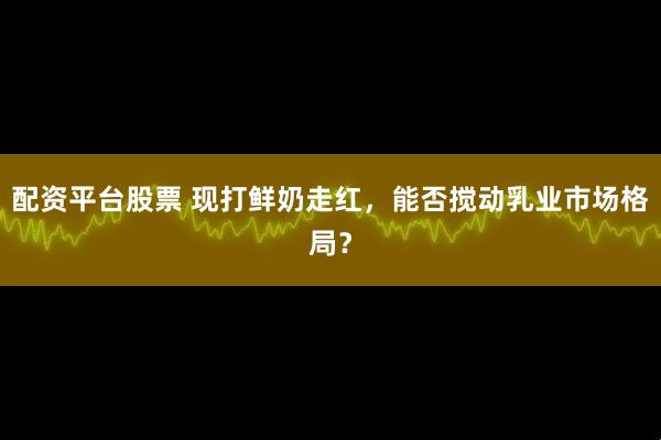 配资平台股票 现打鲜奶走红，能否搅动乳业市场格局？