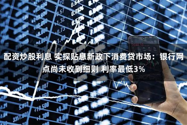 配资炒股利息 实探贴息新政下消费贷市场：银行网点尚未收到细则 利率最低3%