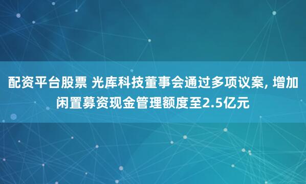 配资平台股票 光库科技董事会通过多项议案, 增加闲置募资现金管理额度至2.5亿元