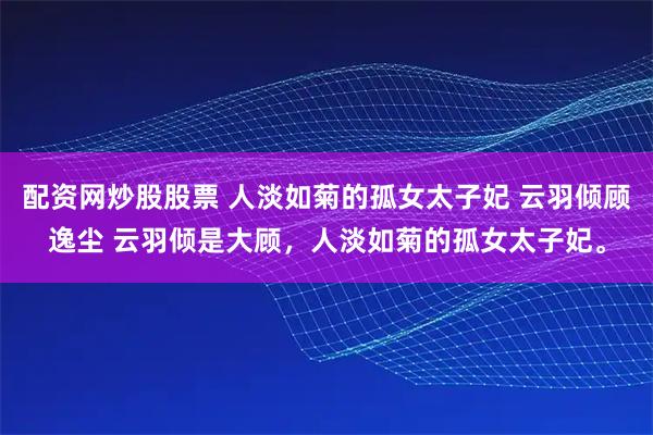 配资网炒股股票 人淡如菊的孤女太子妃 云羽倾顾逸尘 云羽倾是大顾，人淡如菊的孤女太子妃。