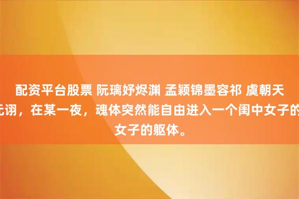 配资平台股票 阮璃妤烬渊 孟颖锦墨容祁 虞朝天子虞元诩，在某一夜，魂体突然能自由进入一个闺中女子的躯体。