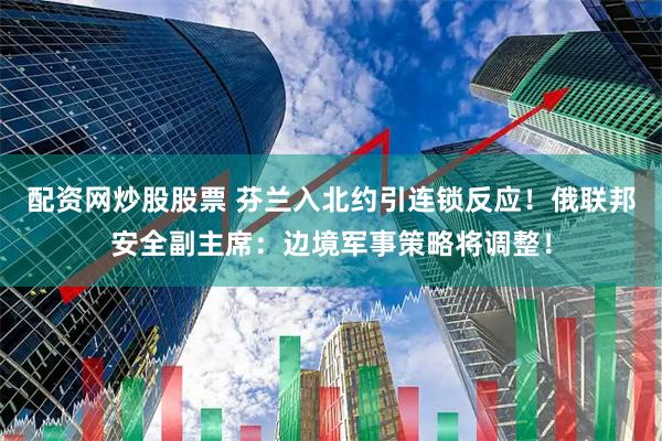 配资网炒股股票 芬兰入北约引连锁反应！俄联邦安全副主席：边境军事策略将调整！
