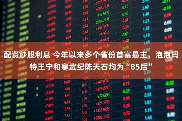 配资炒股利息 今年以来多个省份首富易主，泡泡玛特王宁和寒武纪陈天石均为“85后”