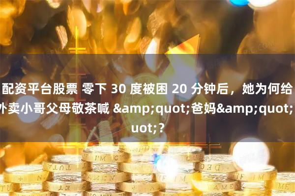 配资平台股票 零下 30 度被困 20 分钟后，她为何给外卖小哥父母敬茶喊 &quot;爸妈&quot;？