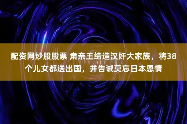 配资网炒股股票 肃亲王缔造汉奸大家族，将38个儿女都送出国，并告诫莫忘日本恩情