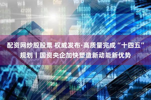 配资网炒股股票 权威发布·高质量完成“十四五”规划丨国资央企加快塑造新动能新优势