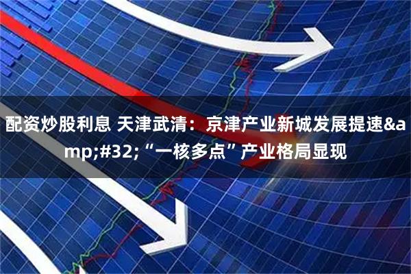 配资炒股利息 天津武清：京津产业新城发展提速&#32;“一核多点”产业格局显现