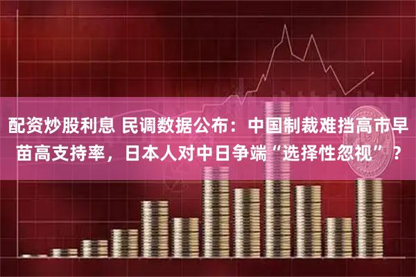 配资炒股利息 民调数据公布：中国制裁难挡高市早苗高支持率，日本人对中日争端“选择性忽视” ？