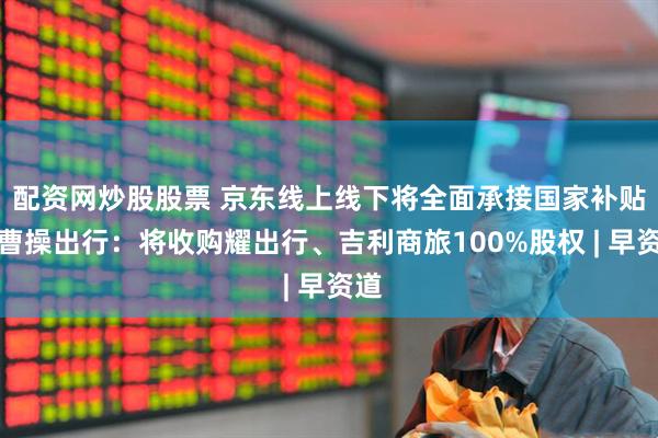 配资网炒股股票 京东线上线下将全面承接国家补贴；曹操出行：将收购耀出行、吉利商旅100%股权 | 早资道