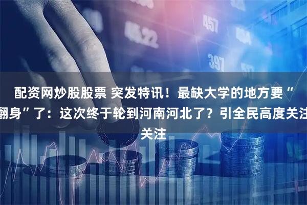配资网炒股股票 突发特讯！最缺大学的地方要“翻身”了：这次终于轮到河南河北了？引全民高度关注