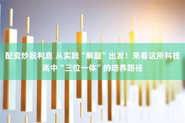 配资炒股利息 从实践“解题”出发！来看这所科技高中“三位一体”的培养路径