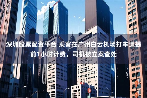 深圳股票配资平台 乘客在广州白云机场打车遭提前1小时计费，司机被立案查处
